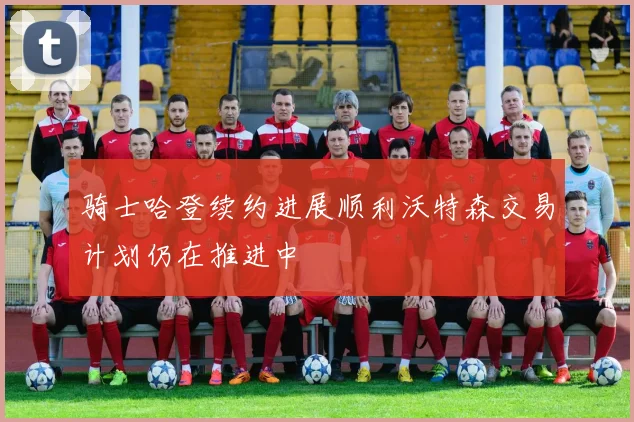 骑士哈登续约进展顺利沃特森交易计划仍在推进中
