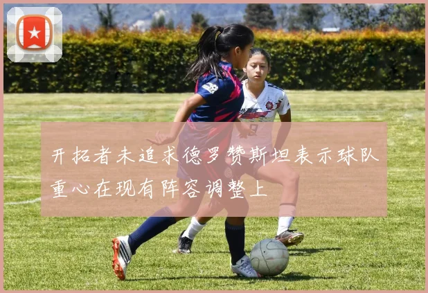 开拓者未追求德罗赞斯坦表示球队重心在现有阵容调整上